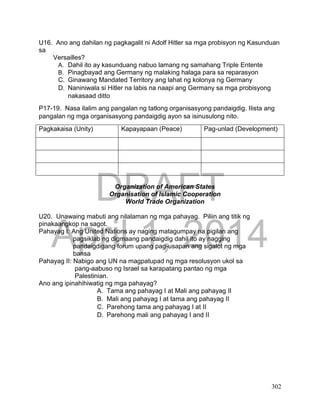 DRAFT
April 1, 2014
302
U16. Ano ang dahilan ng pagkagalit ni Adolf Hitler sa mga probisyon ng Kasunduan
sa
Versailles?
A. Dahil ito ay kasunduang nabuo lamang ng samahang Triple Entente
B. Pinagbayad ang Germany ng malaking halaga para sa reparasyon
C. Ginawang Mandated Territory ang lahat ng kolonya ng Germany
D. Naniniwala si Hitler na labis na naapi ang Germany sa mga probisyong
nakasaad ditto
P17-19. Nasa ilalim ang pangalan ng tatlong organisasyong pandaigdig. Ilista ang
pangalan ng mga organisasyong pandaigdig ayon sa isinusulong nito.
Pagkakaisa (Unity) Kapayapaan (Peace) Pag-unlad (Development)
Organization of American States
Organisation of Islamic Cooperation
World Trade Organization
U20. Unawaing mabuti ang nilalaman ng mga pahayag. Piliin ang titik ng
pinakaangkop na sagot.
Pahayag I: Ang United Nations ay naging matagumpay na pigilan ang
pagsiklab ng digmaang pandaigdig dahil ito ay nagging
pandaigdigang forum upang pag-usapan ang sigalot ng mga
bansa
Pahayag II: Nabigo ang UN na magpatupad ng mga resolusyon ukol sa
pang-aabuso ng Israel sa karapatang pantao ng mga
Palestinian.
Ano ang ipinahihiwatig ng mga pahayag?
A. Tama ang pahayag I at Mali ang pahayag II
B. Mali ang pahayag I at tama ang pahayag II
C. Parehong tama ang pahayag I at II
D. Parehong mali ang pahayag I and II
 