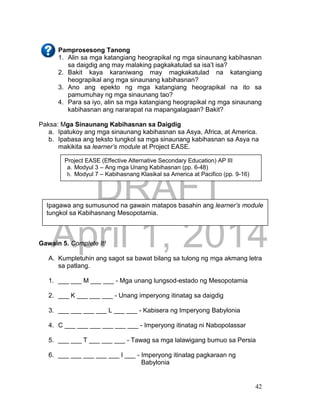 DRAFT
April 1, 2014
42
Pamprosesong Tanong
1. Alin sa mga katangiang heograpikal ng mga sinaunang kabihasnan
sa daigdig ang may malaking pagkakatulad sa isa’t isa?
2. Bakit kaya karaniwang may magkakatulad na katangiang
heograpikal ang mga sinaunang kabihasnan?
3. Ano ang epekto ng mga katangiang heograpikal na ito sa
pamumuhay ng mga sinaunang tao?
4. Para sa iyo, alin sa mga katangiang heograpikal ng mga sinaunang
kabihasnan ang nararapat na mapangalagaan? Bakit?
Paksa: Mga Sinaunang Kabihasnan sa Daigdig
a. Ipatukoy ang mga sinaunang kabihasnan sa Asya, Africa, at America.
b. Ipabasa ang teksto tungkol sa mga sinaunang kabihasnan sa Asya na
makikita sa learner’s module at Project EASE.
Gawain 5. Complete It!
A. Kumpletuhin ang sagot sa bawat bilang sa tulong ng mga akmang letra
sa patlang.
1. ___ ___ M ___ ___ - Mga unang lungsod-estado ng Mesopotamia
2. ___ K ___ ___ ___ - Unang imperyong itinatag sa daigdig
3. ___ ___ ___ ___ L ___ ___ - Kabisera ng Imperyong Babylonia
4. C ___ ___ ___ ___ ___ ___ - Imperyong itinatag ni Nabopolassar
5. ___ ___ T ___ ___ ___ - Tawag sa mga lalawigang bumuo sa Persia
6. ___ ___ ___ ___ ___ I ___ - Imperyong itinatag pagkaraan ng
Babylonia
Project EASE (Effective Alternative Secondary Education) AP III
a. Modyul 3 – Ang mga Unang Kabihasnan (pp. 6-48)
b. Modyul 7 – Kabihasnang Klasikal sa America at Pacifico (pp. 9-16)
Ipagawa ang sumusunod na gawain matapos basahin ang learner’s module
tungkol sa Kabihasnang Mesopotamia.
 