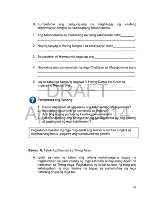 DRAFT
April 1, 2014
43
B. Kumpletuhin ang pangungusap na magbibigay ng wastong
impormasyon tungkol sa kabihasnang Mesopotamia.
1. Ang Mesopotamia ay maituturing na isang kabihasnan dahil________
________________________________________________________.
2. Naging tanyag si Haring Sargon I sa kasaysayan dahil_____________
________________________________________________________.
3. Sa panahon ni Hammurabi naganap ang_______________________
________________________________________________________.
4. Nagwakas ang pamamahala ng mga Chaldean sa Mesopotamia nang
________________________________________________________
________________________________________________________.
5. Isa sa kahanga-hangang nagawa ni Haring Darius the Great sa
Imperyong Persian ang___________________________________
________________________________________________________.
Pamprosesong Tanong
1. Paano nagsimula at nagwakas ang kabihasnang Mesopotamia?
2. Sino ang mga pinuno na namahala sa imperyo?
3. Ano ang naging paraan ng kanilang pamamahala?
4. Bakit sinasabing ang kasaysayan ng Mesopotamia ay pag-usbong
at pagbagsak ng mga kabihasnan?
Gawain 6. Tatak-Kabihasnan sa Timog Asya
A. Iguhit sa loob ng kahon ang tatlong mahahalagang bagay na
naglalarawan sa pamumuhay ng mga katutubo at dayuhang Aryan na
nanirahan sa Timog Asya. Pagkatapos ay isulat sa loob ng bilog ang
kahalagahan ng mga tinukoy na bagay sa pamumuhay ng mga
naturang grupo ng mga tao.
Pagkatapos basahin ng mga mag-aaral ang learner’s module tungkol sa
Kabihasnang Indus, ipagawa ang sumusunod na gawain.
 