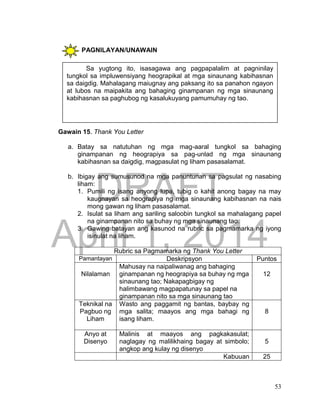 DRAFT
April 1, 2014
53
PAGNILAYAN/UNAWAIN
a.
Gawain 15. Thank You Letter
a. Batay sa natutuhan ng mga mag-aaral tungkol sa bahaging
ginampanan ng heograpiya sa pag-unlad ng mga sinaunang
kabihasnan sa daigdig, magpasulat ng liham pasasalamat.
b. Ibigay ang sumusunod na mga panuntunan sa pagsulat ng nasabing
liham:
1. Pumili ng isang anyong lupa, tubig o kahit anong bagay na may
kaugnayan sa heograpiya ng mga sinaunang kabihasnan na nais
mong gawan ng liham pasasalamat.
2. Isulat sa liham ang sariling saloobin tungkol sa mahalagang papel
na ginampanan nito sa buhay ng mga sinaunang tao.
3. Gawing batayan ang kasunod na rubric sa pagmamarka ng iyong
isinulat na liham.
Rubric sa Pagmamarka ng Thank You Letter
Pamantayan Deskripsyon Puntos
Nilalaman
Mahusay na naipaliwanag ang bahaging
ginampanan ng heograpiya sa buhay ng mga
sinaunang tao; Nakapagbigay ng
halimbawang magpapatunay sa papel na
ginampanan nito sa mga sinaunang tao
12
Teknikal na
Pagbuo ng
Liham
Wasto ang paggamit ng bantas, baybay ng
mga salita; maayos ang mga bahagi ng
isang liham.
8
Anyo at
Disenyo
Malinis at maayos ang pagkakasulat;
naglagay ng malilikhaing bagay at simbolo;
angkop ang kulay ng disenyo
5
Kabuuan 25
Sa yugtong ito, isasagawa ang pagpapalalim at pagninilay
tungkol sa impluwensiyang heograpikal at mga sinaunang kabihasnan
sa daigdig. Mahalagang maiugnay ang paksang ito sa panahon ngayon
at lubos na maipakita ang bahaging ginampanan ng mga sinaunang
kabihasnan sa paghubog ng kasalukuyang pamumuhay ng tao.
 