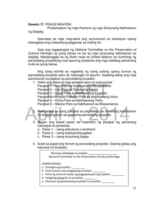 DRAFT
April 1, 2014
55
Gawain 17. POKUS NGAYON:
Preserbasyon ng mga Pamana ng mga Sinaunang Kabihasnan
ng Daigdig
Ipaunawa sa mga mag-aaral ang sumusunod na sitwasyon upang
maisagawa ang inaasahang pagganap sa araling ito:
Ikaw ang tagapangulo ng National Committee on the Preservation of
Cultural Heritage ng iyong bansa na isa sa mga sinaunang kabihasnan sa
daigdig. Nakatanggap ka ng liham mula sa United Nations na humihingi ng
panukalang proyektong may layuning ipreserba ang mga dakilang pamanang
mula sa iyong bansa.
Ang iyong komite ay nagtakda ng isang pulong upang bumuo ng
panukalang proyekto para sa nabanggit na layunin. Isaalang-alang ang mga
panuntunan sa pagbuo ng panukalang proyekto:
1. Hatiin ang klase sa mga pangkat ayon sa sumusunod:
Pangkat 1 – Iraq Para sa Kabihasnang Mesopotamia
Pangkat 2 – Iran Para sa Sinaunang Persia
Pangkat 3 – Egypt Para sa Kabihasnang Egyptian
Pangkat 4 – India at Pakistan Para sa Kabihasnang Indus
Pangkat 5 – China Para sa Kabihasnang Tsino
Pangkat 6 – Mexico Para sa Kabihasnan sa Mesoamerica
2. Makibahagi sa iyong pangkat sa pagtalakay sa itinakdang kabihasnan
na bibigyang-tuon sa gagawing panukalang proyekto.
3. Bigyan ang bawat pares na miyembro ng pangkat ng pamanang
nararapat na ipreserba:
a. Pares 1 – isang estruktura o landmark
b. Pares 2 – isang tradisyon/kaugalian
c. Pares 3 – isang sinaunang bagay
4. Isulat sa papel ang format ng panukalang proyekto. Gawing gabay ang
kasunod na template.
Bansang nakatalaga sa pangkat: ____________________
National Committee on the Preservation of Cultural Heritage
UNANG BAHAGI:
a. Pamagat ng proyekto: _________
b. Kinaroroonan ng isasagawang proyekto: _________
c. Petsa ng simula at wakas ng pagpapatupad ng proyekto: _________
d. Halagang gugugulin sa proyekto: _________
e. Ahensiya ng pamahalaang kaakibat sa proyekto: _________
 