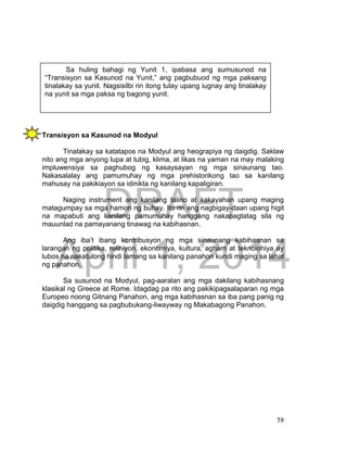 DRAFT
April 1, 2014
58
Transisyon sa Kasunod na Modyul
Tinalakay sa katatapos na Modyul ang heograpiya ng daigdig. Saklaw
nito ang mga anyong lupa at tubig, klima, at likas na yaman na may malaking
impluwensiya sa paghubog ng kasaysayan ng mga sinaunang tao.
Nakasalalay ang pamumuhay ng mga prehistorikong tao sa kanilang
mahusay na pakikiayon sa idinikta ng kanilang kapaligiran.
Naging instrument ang kanilang talino at kakayahan upang maging
matagumpay sa mga hamon ng buhay. Ito rin ang nagbigay-daan upang higit
na mapabuti ang kanilang pamumuhay hanggang nakapagtatag sila ng
mauunlad na pamayanang tinawag na kabihasnan.
Ang iba’t ibang kontribusyon ng mga sinaunang kabihasnan sa
larangan ng politika, relihiyon, ekonomiya, kultura, agham at teknolohiya ay
lubos na nakatulong hindi lamang sa kanilang panahon kundi maging sa lahat
ng panahon.
Sa susunod na Modyul, pag-aaralan ang mga dakilang kabihasnang
klasikal ng Greece at Rome. Idagdag pa rito ang pakikipagsalaparan ng mga
Europeo noong Gitnang Panahon, ang mga kabihasnan sa iba pang panig ng
daigdig hanggang sa pagbubukang-liwayway ng Makabagong Panahon.
Sa huling bahagi ng Yunit 1, ipabasa ang sumusunod na
“Transisyon sa Kasunod na Yunit,” ang pagbubuod ng mga paksang
tinalakay sa yunit. Nagsisilbi rin itong tulay upang iugnay ang tinalakay
na yunit sa mga paksa ng bagong yunit.
 