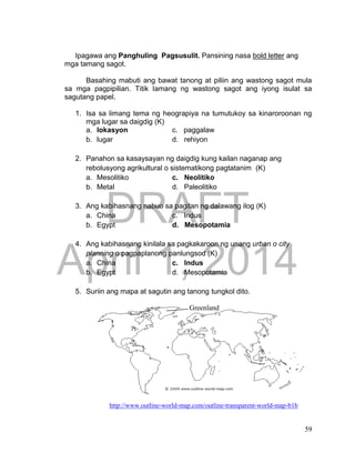 DRAFT
April 1, 2014
59
Ipagawa ang Panghuling Pagsusulit. Pansining nasa bold letter ang
mga tamang sagot.
Basahing mabuti ang bawat tanong at piliin ang wastong sagot mula
sa mga pagpipilian. Titik lamang ng wastong sagot ang iyong isulat sa
sagutang papel.
1. Isa sa limang tema ng heograpiya na tumutukoy sa kinaroroonan ng
mga lugar sa daigdig (K)
a. lokasyon c. paggalaw
b. lugar d. rehiyon
2. Panahon sa kasaysayan ng daigdig kung kailan naganap ang
rebolusyong agrikultural o sistematikong pagtatanim (K)
a. Mesolitiko c. Neolitiko
b. Metal d. Paleolitiko
3. Ang kabihasnang nabuo sa pagitan ng dalawang ilog (K)
a. China c. Indus
b. Egypt d. Mesopotamia
4. Ang kabihasnang kinilala sa pagkakaroon ng unang urban o city
planning o pagpaplanong panlungsod (K)
a. China c. Indus
b. Egypt d. Mesopotamia
5. Suriin ang mapa at sagutin ang tanong tungkol dito.
http://www.outline-world-map.com/outline-transparent-world-map-b1b
Greenland
 