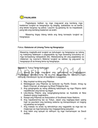 DRAFT
April 1, 2014
15
PAUNLARIN
Paksa: Katuturan at Limang Tema ng Heograpiya
Gawain 3. Tukoy-Tema-Aplikasyon
Ipasuri sa mga mag-aaral ang sumusunod na impormasyon.
Pagkatapos, ipatukoy kung ito ay may kaugnayan sa lokasyon, lugar,
relihiyon, interaksiyon ng tao at kapaligiran o paggalaw.
1. May tropikal na klima ang Pilipinas.
2. Matatagpuan ang Pilipinas sa kanluran ng Pacific Ocean, timog ng
Bashi Channel, at silangan ng West Philippine Sea.
3. Ang pangingisda ay isang aktibong kabuhayan ng mga Pilipino dahil
napalilibutan ang bansa ng dagat.
4. Libo-libong Pilipino ang nangingibang-bansa sa Australia at New
Zealand upang magtrabaho.
5. Kasapi ang Pilipinas sa Association of Southeast Asian Nations.
6. Ang napakaraming tao sa Tokyo, Japan ang nagbigay-daan upang
higit na paunlarin ang kanilang sistema ng transportasyon at maging
ng pabahay sa lungsod.
7. Ang mataas na antas ng teknolohiya ang nagpabilis sa mga tao na
magtungo sa mga bansang may magagandang pasyalan.
8. Ang Islam ang opisyal na relihiyon ng mga mamamayan sa Saudi
Arabia.
Pagkatapos balikan ng mga mag-aaral ang kanilang mga
kaalaman tungkol sa heograpiya ng daigdig, ipababasa na sa kanila
ang teksto kaugnay ng paksa. Layunin ng gawaing ito na mapalawak
pang lalo ang kanilang kaalaman sa aralin.
Maaaring ibigay bilang takda ang ilang konsepto tungkol sa
heograpiya.
Maaaring magbalik-aral tungkol sa kahulugan ng heograpiya sa tulong
ng malayang talakayan o pagpapakita ng mga larawang tumutukoy sa
mga konseptong nakapaloob dito. Makatutulong din ang pagtalakay sa
nilalaman ng Learner’s Material tungkol sa saklaw ng pag-aaral ng
heograpiya at sa limang tema ng heograpiya.
 
