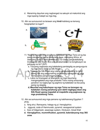 DRAFT
April 1, 2014
61
d. Maraming dayuhan ang naghangad na sakupin at makontrol ang
mga lupaing malapit sa mga ilog.
10. Alin sa sumusunod na larawan ang hindi kabilang sa temang
heograpikal na lugar?
11.“Naging masigla ang sinaunang kalakalan ng mga Tsino at ng iba
pang pangkat ng tao sa Kanlurang Asya, silangang Africa, at
silangang Europe dahil sa mahusay na rutang pangkalakalang
tinawag na Silk Road.” Ano ang pinakamalapit na kongklusyon sa
pahayag na ito? (S/P)
a. Tuluyang nagbukas ang kalakalang pandaigdig sa pangunguna
ng mga Tsino dahil sa Silk Road.
b. Tinawag na Silk Road ang rutang pangkalakalang ito dahil
telang silk ang pangunahing produktong ipinagpalit ng mga
Tsino sa iba pang mangangalakal.
c. Labis na hinangaan at tinangkilik ng mga dayuhang
mangangalakal ang mga produkto Tsino noong sinaunang
panahon na nagbunga ng paghina ng kalakalan sa iba pang
panig ng daigdig.
d. Maunlad ang kabuhayan ng mga Tsino sa larangan ng
kalakalan noong panahong iyon dahil nagbigay-daan ang
Silk Road upang mapadali at mapabilis ang pagluwas ng
mga produktong Tsino.
12. Alin sa sumusunod ang mga pamana ng kabihasnang Egyptian ?
(P/S)
a. feng shui, Ramayana, halaga ng pi, hieroglyphics
b. ziggurat, code of Hammurabi, pyramid, sexagesimal system
c. Epic of Gilgamesh, sewerage system, Hinduism, Great Wall
d. hieroglyphics, mummification, pyramid, kalendaryong may 365
araw
a.
b.
c.
d.
 