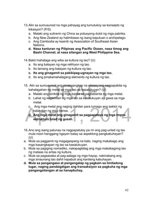 DRAFT
April 1, 2014
62
13.Alin sa sumusunod na mga pahayag ang tumutukoy sa konsepto ng
lokasyon? (P/S)
a. Malaki ang suliranin ng China sa polusyong dulot ng mga pabrika.
b. Ang New Zealand ay halimbawa ng isang kapuluan o archipelago.
c. Ang Cambodia ay kaanib ng Association of Southeast Asian
Nations.
d. Nasa kanluran ng Pilipinas ang Pacific Ocean, nasa timog ang
Bashi Channel, at nasa silangan ang West Philippine Sea.
14.Bakit mahalaga ang wika sa kultura ng tao? (U)
a. Ito ang batayan ng mga relihiyon ng tao.
b. Ito lamang ang batayan ng kultura ng tao.
c. Ito ang ginagamit sa pakikipag-ugnayan ng mga tao.
d. Ito ang pinakamahalagang elemento ng kultura ng tao.
15. Alin sa sumusunod ang pinakaangkop na sitwasyong nagpapakita ng
kahalagahan ng metal sa mga tao sa kasalukuyan? (U)
a. Malaki ang kinikita ng mga bansa sa pagbebenta ng mga metal.
b. Lahat ng kagamitan ng mga tao sa kasalukuyan ay gawa sa mga
metal.
c. Ang mga metal ang naging dahilan para lumago ang sektor ng
kalakalan ng mga bansa.
d. Ang mga metal ang ginagamit sa pagpapatayo ng mga impra-
estruktura tulad ng gusali.
16.Ano ang isang patunay na nagpapatuloy pa rin ang pag-unlad ng tao
mula noon hanggang ngayon batay sa aspektong pangkabuhayan?
(U)
a. Mula sa paggamit ng magagaspang na bato, naging makabago ang
mga kasangkapan ng tao sa kasalukuyan.
b. Mula sa pagiging nomadiko, nakapagtatag ang mga makabagong tao
ng mataas na antas ng kultura.
c. Mula sa pagsasaka at pag-aalaga ng mga hayop, nakinabang ang
mga sinaunang tao dahil napabuti ang kanilang kabuhayan.
d. Mula sa pangangaso at pangangalap ng pagkain sa limitadong
lugar, naging pandaigdigan ang transaksiyon sa pagkuha ng mga
pangangailangan at sa hanapbuhay.
 
