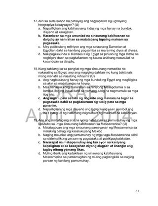 DRAFT
April 1, 2014
63
17.Alin sa sumusunod na pahayag ang nagpapakita ng ugnayang
heograpiya-kasaysayan? (U)
a. Napaliligiran ang kabihasnang Indus ng mga hanay na bundok,
disyerto at karagatan.
b. Karaniwan sa mga umunlad na sinaunang kabihasnan sa
daigdig ay nanirahan sa matatabang lupaing mainam sa
pagsasaka.
c. May politeistang relihiyon ang mga sinaunang Sumerian at
Egyptian dahil sa kanilang pagsamba sa maraming diyos at diyosa.
d. Nakipagkasundo si Ramses II ng Egypt sa pinuno ng mga Hittite na
nagbigay-daan sa pagkakaroon ng kauna-unahang nasusulat na
kasunduan sa daigdig.
18.Kung kabilang ka sa pangkat ng mga sinaunang nomadiko na
nakarating sa Egypt, ano ang magiging dahilan mo kung bakit nais
mong manatili sa nasabing rehiyon? (U)
a. Ang nagtataasang hanay ng mga bundok ng Egypt ang magliligtas
sa akin sa mababangis na hayop.
b. Mas nanaisin kong manirahan sa rehiyong Mesopotamia o sa
lambak-ilog ng Indus dahil sa yamang-tubig na nagmumula sa mga
ilog nito.
c. Ang mga lupain sa tabi ng ilog nito ang mainam na lugar sa
pagsasaka dahil sa pagkakaroon ng tubig para sa mga
pananim.
d. Napaliligiran ng mga disyerto ang Egypt kung saan sumibol ang
iba’t ibang uri ng halamang nagdudulot ng maunlad na kabuhayan.
19.Ano ang mahalagang aral na iyong natutuhan sa pamumuhay ng mga
katutubo sa mga sinaunang kabihasnan sa Mesoamerica? (U)
a. Matatagpuan ang mga sinaunang pamayanan ng Mesoamerica sa
malaking bahagi ng kasalukuyang Mexico
b. Naging maunlad ang pamumuhay ng mga taga-Mesoamerica dahil
sa sistematikong paraan ng pagsasaka at pakikipagkalakalan.
c. Nararapat na makapamuhay ang tao ayon sa kaniyang
kapaligiran at sa kakayahan niyang alagaan at linangin ang
taglay nitong yamang likas.
d. Muling ibalik ang kadakilaan ng sinaunang kabihasnang
Mesoamerica sa pamamagitan ng muling pagtangkilik sa naging
paraan ng kanilang pamumuhay.
 