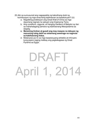DRAFT
April 1, 2014
64
20.Alin sa sumusunod ang nagpapakita ng kabutihang dulot ng
kontribusyon ng mga sinaunang kabihasnan sa kasalukuyan? (U)
a. Nagsilbing-proteksyon ang Great Wall of China sa mga
dayuhang nagnais na sakupin ang Imperyong Tsino.
b. Ang cuneiform, ziggurat, at Hanging Gardens of Babylon ay ilan
sa mahahalagang pamana ng kabihasnang Mesopotamia sa
daigdig.
c. Maraming tirahan at gusali ang may maayos na daluyan ng
maruming tubig dahil sa sistemang sewerage na nagmula
sa kabihasnang Indus.
d. Misteryoso pa rin sa mga kasalukuyang arkitekto at inhinyero
kung paano naging matibay ang pagkakagawa ng Great
Pyramid sa Egypt.
 