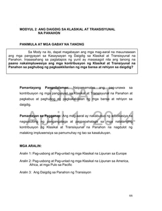 DRAFT
April 1, 2014
66
MODYUL 2: ANG DAIGDIG SA KLASIKAL AT TRANSISYUNAL
NA PANAHON
PANIMULA AT MGA GABAY NA TANONG
Pamantayang Pangnilalaman: Naipamamalas ang pag-unawa sa
kontribusyon ng mga pangyayari sa Klasikal at Transisyunal na Panahon at
pagkabuo at paghubog ng pagkakakilalan ng mga bansa at rehiyon sa
daigdig.
Pamantayan sa Pagganap: Ang mag-aaral ay nakabubuo ng adbokasiya na
nagsusulong ng pangangalaga at pagpapahalaga sa mga natatanging
kontribusyon ng Klasikal at Transisyunal na Panahon na nagdulot ng
malaking impluwensiya sa pamumuhay ng tao sa kasalukuyan.
MGA ARALIN:
Aralin 1: Pag-usbong at Pag-unlad ng mga Klasikal na Lipunan sa Europe
Aralin 2: Pag-usbong at Pag-unlad ng mga Klasikal na Lipunan sa America,
Africa, at mga Pulo sa Pacific
Aralin 3: Ang Daigdig sa Panahon ng Transisyon
Sa Mody na ito, dapat magabayan ang mga mag-aaral na mauunawaan
ang mga pangyayari sa Kasaysayan ng Daigdig sa Klasikal at Transisyunal na
Panahon. Inaaasahang sa pagtatapos ng yunit ay masasagot nila ang tanong na
paano nakaimpluwesiya ang mga kontribusyon ng Klasikal at Transiyunal na
Panahon sa paghubog ng pagkaakkilanlan ng mga bansa at rehiyon sa daigdig?
 