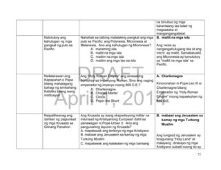 DRAFT
April 1, 2014
72
na binubuo ng mga
karaniwang tao tulad ng
magsasaka at
mangangangalakal.
Natutukoy ang
kahulugan ng mga
pangkat ng pulo sa
Pacific.
Nahahati sa tatlong malalaking pangkat ang mga
pulo sa Pacific: ang Polynesia, Micronesia at
Melanesia. Ano ang kahulugan ng Micronesia?
A. maraming isla
B. maliit na mga isla
C. maitim na mga isla
D. maitim ang mga tao sa isla
B. maliit na mga isla
Ang nesia ay
nangangahulugang isla at ang
micro ay maliit. Samakatuwid,
ang Micronesia ay tumutukoy
sa “maliit na mga isla” sa
Pacific.
Nailalarawan ang
Kapapahan o Papa
bilang mahalagang
bahagi ng simbahang
Katoliko bilang isang
institusyon
Ang “Holy Roman Empire” ang sinasabing
bumuhay sa Imperyong Roman. Sino ang naging
emperador ng imperyo noong 800 C.E.?
A. Charlemagne
B. Charles Martel
C. Clovis
D. Pepin the Short
A. Charlemagne
Kinoronahan ni Pope Leo III si
Charlemagne bilang
Emperador ng “Holy Roman
Empire” noong kapaskuhan ng
800 C.E.
Naipaliliwanag ang
dahilan ng paglunsad
ng mga Krusada sa
Gitnang Panahon
Ang Krusada ay isang ekspedisyong militar na
inilunsad ng Kristiyanong European dahil sa
panawagan ni Pope Urban II. Ano ang
pangunahing layunin ng Krusada?
A. mapalawak ang teritoryo ng mga Kristiyano
B. mabawi ang Jerusalem sa kamay ng mga
Turkong Muslim
C. mapalawak ang kalakalan ng mga bansang
B. mabawi ang Jerusalem sa
kamay ng mga Turkong
Muslim
Ang lungsod ng Jerusalem ay
tinaguriang “Holy Land” at
malayang dinarayo ng mga
Kristiyano subalit noong ito ay
 