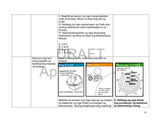 DRAFT
April 1, 2014
74
II. Nagsilbing daanan ng mga mangangalakal
mula sa Europe, Africa, at Asya ang isla ng
Crete
III. Naitatag ng mga mamamayan ng Crete ang
sariling kabihasnan dahil nakahiwalay ito sa
Europe
IV. Naimpluwensiyahan ng mga Sinaunang
Kabihasnan ng Africa at Asya ang Kabihasnang
Minoan
A. I at II
B. II at III
C. II at IV
D. I, II, at III
Nasusuri ang iba’t
ibang aspekto ng
Kabihasnang Klasikal
ng Greece
Para sa bilang na ito, suriin ang kasunod na
larawan
Makikita sa larawan ang mga patunay ng mataas
na kaalaman ng mga Greek sa larangan ng
Astronomiya. Anong kongklusyon ang maaaring
D. Naitatag ng mga Greek
ang pundasyon ng kaalaman
sa astronomiya noong
 