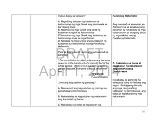 DRAFT
April 1, 2014
75
mabuo batay sa larawan?
A. Nagsilbing batayan ng kaalaman sa
Astronomiya ng mga Greek ang paniniwala sa
iba’t ibang diyos
B. Nagmula sa mga Greek ang lahat ng
kaalaman tungkol sa Astronomiya
C.Natutuhan ng mga Greek ang kaalaman sa
Astronomiya mula sa mga Roman
D. Naitatag ng mga Greek ang pundasyon ng
kaalaman sa astronomiya noong Panahong
Hellenistic
Para sa bilang na ito, suriin ang sumusunod na
pahayag:
“ Our constitution is called a democracy because
power is in the hands not of a minority but of the
whole people. When it is a question of settling
private disputes, everyone is equal before the
law;…”
- PERICLES
Funeral Oration
. Ano ang ibig sabihin ng pahayag?
A. Nasusunod ang kagustuhan ng minorya sa
pamahalaang Demokrasya
B. Nakasalalay sa kagustuhan ng nakararami
ang ikauunlad ng bansa
C. Nakabatay sa batas at kapakanan ng
Panahong Hellenistic
Ang maunlad na kaalaman sa
Astronomiya sa kasalukuyang
panahon ay nakabatay sa mga
obserbasyon at teoryang binuo
ng mga iskolar noong
Panahong Hellenistic.
C. Nakabatay sa batas at
kapakanan ng nakararami
ang pamahalaang
Demokrasya
Nakabatay sa pahayag na
binasa sa libing ni Pericles ang
sagot. Binibigyang-diin nito
ang mga pangunahing
katangian ng demokrasya: ang
batas at kapakanan ng mas
nakararami
 