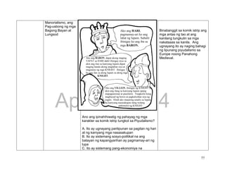 DRAFT
April 1, 2014
77
Manorialismo, ang
Pag-usbong ng mga
Bagong Bayan at
Lungsod
Ano ang ipinahihiwatig ng pahayag ng mga
karakter sa komik istrip tungkol sa Piyudalismo?
A. Ito ay ugnayang panlipunan sa pagitan ng hari
at ng kaniyang mga nasasakupan
B. Ito ay sistemang sosyo-politikal na ang
batayan ng kapangyarihan ay pagmamay-ari ng
lupa
C. Ito ay sistemang pang-ekonomiya na
Binabanggit sa komik istrip ang
mga antas ng tao at ang
kanilang tungkulin sa mga
nakataaas sa kanila. Ang
ugnayang ito ay naging bahagi
ng lipunang piyudalismo sa
Europe noong Panahong
Medieval.
Ako ang HARI,
pagmamay-ari ko ang
lahat ng lupain. Subalit
ibinigay ko ang iba sa
mga BARON.
Ako ang BARON, dapat akong maging
TAPAT sa HARI dahil ibinigay niya sa
akin ang ilan sa kaniyang lupain.dapat
maging handa akong ipaglaban siya at
magsanay ng mga KNIGHT. Ibinigay
ko ang ilan sa aking lupain sa aking mga
KNIGHT.
Ako ang VILLEIN, ibinigay ng KNIGHT sa
akin ang ilang sa kaniyang lupain upang
mapagtaniman at paunlarin. Tungkulin kong
magbayad ng buwis at pagkalooban siya ng
regalo. Hindi ako maaaring umalis sa lupain
na kaniyang nasasakupan nang walang
pahintulot ng KNIGHT.
 