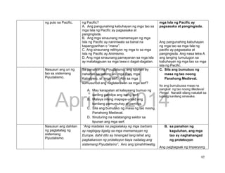 DRAFT
April 1, 2014
82
ng pulo sa Pacific. ng Pacific?
A. Ang pangunahing kabuhayan ng mga tao sa
mga Isla ng Pacific ay pagsasaka at
pangingisda.
B. Ang mga sinaunang mamamayan ng mga
Isla ng Pacific ay naniniwala sa banal na
kapangyarihan o “mana”.
C. Ang sinaunang relihiyon ng mga to sa mga
Isla ng Pacific ay Animismo.
D. Ang mga sinaunang pamayanan sa mga isla
ay matatagpuan sa mga lawa o dagat-dagatan.
mga Isla ng Pacific ay
pagsasaka at pangingisda.
Ang pangunahing kabuhayan
ng mga tao sa mga Isla ng
pacific ay pagsasaka at
pangingisda. Ang nasa letra A
ang tanging tumutugon sa
kabuhayan ng mga tao sa mga
isla ng Pacific.
Nasusuri ang uri ng
tao sa sistemang
Piyudalismo.
Sa panahon ng Piyudalismo, ang lipunan ay
nahahati sa tatlong uri- mga Pari, mga
Kabalyero, at mga serf. Alin sa mga
sumusunod ang naglalarawan sa mga serf?
A. May karapatan at kalayaang bumuo ng
sariling pamilya ang isang serf.
B. Malaya nilang mapapa-unlad ang
kanilang pamumuhay at pamilya.
C. Sila ang bumubuo ng masa ng tao noong
Panahong Medieval.
D. Itinuturing na natatanging sektor sa
lipunan ang mga serf.
C. Sila ang bumubuo ng
masa ng tao noong
Panahong Medieval.
Ito ang bumubuosa masa na
pangkat ng tao noong Medieval
Period. Nanatili silang nakatali sa
lupang kanilang sinasaka.
Nasusuri ang dahilan
ng pagtatatag ng
sistemang
Piyudalismo.
“Ang madalas na pagsalakay ng mga barbaro
ay nagbigay ligalig sa mga mamamayan ng
Europe, dahil dito ay hinangad lang lahat ang
pagkakaroon ng proteksyon kaya naitatag ang
sistemang Piyudalismo”. Ano ang ipinahihiwatig
B. sa panahon ng
kaguluhan, ang mga
tao ay naghahangad
ng proteksyon
Ang pagbagsak ng Imperyong
 