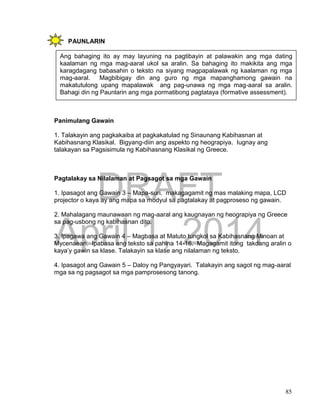 DRAFT
April 1, 2014
85
PAUNLARIN
Panimulang Gawain
1. Talakayin ang pagkakaiba at pagkakatulad ng Sinaunang Kabihasnan at
Kabihasnang Klasikal. Bigyang-diin ang aspekto ng heograpiya. Iugnay ang
talakayan sa Pagsisimula ng Kabihasnang Klasikal ng Greece.
Pagtalakay sa Nilalaman at Pagsagot sa mga Gawain
1. Ipasagot ang Gawain 3 – Mapa-suri. makagagamit ng mas malaking mapa, LCD
projector o kaya ay ang mapa sa modyul sa pagtalakay at pagproseso ng gawain.
2. Mahalagang maunawaan ng mag-aaral ang kaugnayan ng heograpiya ng Greece
sa pag-usbong ng kabihasnan dito.
3. Ipagawa ang Gawain 4 – Magbasa at Matuto tungkol sa Kabihasnang Minoan at
Mycenaean. Ipabasa ang teksto sa pahina 14-16. Magagamit itong takdang aralin o
kaya’y gawin sa klase. Talakayin sa klase ang nilalaman ng teksto.
4. Ipasagot ang Gawain 5 – Daloy ng Pangyayari. Talakayin ang sagot ng mag-aaral
mga sa ng pagsagot sa mga pamprosesong tanong.
Ang bahaging ito ay may layuning na pagtibayin at palawakin ang mga dating
kaalaman ng mga mag-aaral ukol sa aralin. Sa bahaging ito makikita ang mga
karagdagang babasahin o teksto na siyang magpapalawak ng kaalaman ng mga
mag-aaral. Magbibigay din ang guro ng mga mapanghamong gawain na
makatutulong upang mapalawak ang pag-unawa ng mga mag-aaral sa aralin.
Bahagi din ng Paunlarin ang mga pormatibong pagtataya (formative assessment).
 