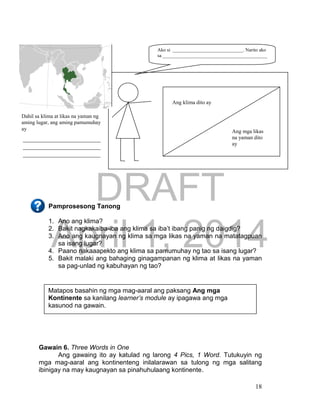 DRAFT
April 1, 2014
18
Pamprosesong Tanong
1. Ano ang klima?
2. Bakit nagkakaiba-iba ang klima sa iba’t ibang panig ng daigdig?
3. Ano ang kaugnayan ng klima sa mga likas na yaman na matatagpuan
sa isang lugar?
4. Paano nakaaapekto ang klima sa pamumuhay ng tao sa isang lugar?
5. Bakit malaki ang bahaging ginagampanan ng klima at likas na yaman
sa pag-unlad ng kabuhayan ng tao?
Gawain 6. Three Words in One
Ang gawaing ito ay katulad ng larong 4 Pics, 1 Word. Tutukuyin ng
mga mag-aaral ang kontinenteng inilalarawan sa tulong ng mga salitang
ibinigay na may kaugnayan sa pinahuhulaang kontinente.
Matapos basahin ng mga mag-aaral ang paksang Ang mga
Kontinente sa kanilang learner’s module ay ipagawa ang mga
kasunod na gawain.
Dahil sa klima at likas na yaman ng
aming lugar, ang aming pamumuhay
ay
Ako si _____________________________. Narito ako
sa ___________________________________________
Mapa
________________________
________________________
________________________
Ang klima dito ay
Ang mga likas
na yaman dito
ay
____________
_________
 