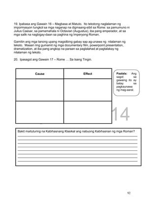 DRAFT
April 1, 2014
92
19. Ipabasa ang Gawain 16 – Magbasa at Matuto. Ito tekstong naglalaman ng
impormasyon tungkol sa mga naganap na digmaang-sibil sa Rome: sa pamumuno ni
Julius Caesar, sa pamamahala ni Octavian (Augustus), iba pang emperador, at sa
mga salik na nagbigay-daan sa paghina ng Imperyong Roman.
Gamitin ang mga tanong upang magsilbing gabay sap ag-unawa ng nilalaman ng
teksto. Maaari ring gumamit ng mga documentary film, powerpoint presentation,
dramatization, at iba pang angkop na paraan sa paglalahad at pagtalakay ng
nilalaman ng teksto.
20. Ipasagot ang Gawain 17 – Rome … Sa Isang Tingin.
Cause Effect
Bakit maituturing na Kabihasnang Klasikal ang nabuong Kabihasnan ng mga Roman?
______________________________________________________________________
______________________________________________________________________
______________________________________________________________________
______________________________________________________________________
______________________________________________________________________
______________________________________________________________________
______________________________________________________________________
______________________________________________________________________
Paalala: Ang
sagot sa
gawaing ito ay
batay sa
pagkaunawa
ng mag-aaral.
 