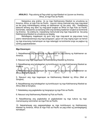 DRAFT
April 1, 2014
95
ARALIN 2: Pag-usbong at Pag-unlad ng mga Klasikal na Lipunan sa America,
Africa, at mga Pulo sa Pacific
Mga Kasanayan:
1. Naipaliliwanag ang kaugnayan ng heograpiya sa pag-usbong ng Kabihasnan sa
America.
2. Nasusuri ang mga kaganapan sa Kabihasnang Klasikal ng America.
3. Naipaliliwanag ang kahalagahan ng kontribusyon ng mga Kabihasnang Klasikal sa
America.
4. Naipaliliwanag ang kaugnayan ng heograpiya sa pag-usbong ng Kabihasnan sa
Africa (Mali at Songhai).
5. Nasusuri ang mga kaganapan sa Kabihasnang Klasikal ng Africa (Mali at
Songhai).
6. Naipaliliwanag ang kahalagahan ng kontribusyon ng mga Kabihasnang Klasikal sa
Africa (Mali at Songhai).
7. Natatalakay ang pagkakaiba ng heograpiya ng mga Pulo sa Pacific.
8. Nasusuri ang Kabihasnang Klasikal ng Pulo sa Pacific.
9. Naipaliliwanag ang pagkakaiba at pagkakatulad ng mga kultura ng mga
mamamayang naninirahan sa mga Pulo sa Pacific.
10. Naipahahayag ang pagpapahalaga sa mga kontribusyon ng Kabihasnang
Klasikal ng America, Africa at mga Pulo sa Pacific sa pag-unlad ng pandaigdigang
kamalayan.
Nakapokus ang araling ito sa mga Kabihasnang Klasikal na umusbong sa
America, Africa, at mga Pulo sa Pacific. Layunin nitong maimulat ang mga mag-aaral
sa iba pang mahahalagang ambag sa kabihasnan ng iba pang lahi. Kadalasang
kakaunti lamang ang alam ng mag-aaral tungkol sa Africa at mga Pulo sa Pacific.
Samantala, nakasentro sa bansang USA ang kanilang kaalaman tungkol sa kontinente
ng America. Sa araling ito, inaasahang mamumulat ang mga mag-aaral sa iba pang
Kabihasnang Klasikal na umusbong sa daigdig.
Mahalagang magabayan ng guro ang mga mag-aaral sa pag-unawa kung
paano nakaimpluwensiya ang mga pangyayari, gayun din ang naging tugon sa hamon
ng mga sinaunang mamamayan sa mga nabanggit na kontinente tungo sa pagbuo ng
sariling pagkakakilanlan.
 