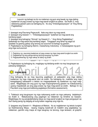 DRAFT
April 1, 2014
96
ALAMIN
1. Ipasagot ang Paunang Pagsusulit. Itala ang iskor ng mag-aaral.
2. Ipasagot ang Gawain 1 – “Imbestigasaysayan” Ipalahad sa mag-aaral ang
kanilang sagot.
3. Ipasagot ang bahaging “Simula” ng Gawain 2 – “ Ang Aking Paglalakbay”.
Ipabahagi sa mag-aaral ang kanilang sagot. Tanggapin ang lahat ng sagot at
ipaalala na gawing gabay ang tanong sa susunod na bahagi ng gawain.
4. Pagkatapos ng bahaging Alamin, inaasahang matutukoy o maisasagawa ng guro
ang mga sumusunod:
.
5. Pagkatapos ng bahaging ito, magbigay ng takdang-aralin na may kaugnayan sa
paksang tatalakayin.
PAUNLARIN
1. Talakayin ang kaugnayan ng mga nakaraang aralin sa mga paksang tatalakayin
sa Aralin 2. Makatutulong ang pagtingin sa nilalaman ng timeline sa Gawain.
Magbibigay ito ng pangkalahatang ideya sa mag-aaral tungkol sa mga pangyayari sa
iba’t ibang panig ng daigdig at kung kailan naganap ang mga ito.
2. Ipagawa ang Gawain 4 – Magbasa at Matuto. Ito ay naglalaman ng teksto tungkol
sa Kabihasnang Maya. Upang maging kawili-wili at malalim ang pagtalakay ng
nilalaman, gamitin ang mapa at mga kaugnay na tanong, mga larawan, at graphic
Layunin ng bahagi na ito na malaman ng guro ang lawak ng mga dating
kaalaman at pag-unawa ng mga mag-aaral tungkol sa paksa. Sa Aralin 2, may
dalawang gawain para sa bahaging ito. Ito ang “Imbestigasaysayan” at “Ang Aking
Paglalakbay”.
1. Pagtukoy ng paunang kaalaman at pag-unawa ng mga mag-aaral tungkol sa aralin
2. Paglalahad ng ang pangunahing tanong kaugnay ng aralin
3. Pagpapaliwanag ng mga sakop at daloy ng aralin
Ang bahaging ito ay may layuning pagtibayin at palawakin ang mga dating
kaalaman ng mga mag-aaral ukol sa aralin. Sa bahaging ito, makikita ang mga
karagdagang babasahin o teksto na magpapalawak ng kaalaman ng mga mag-
aaral. Magbibigay din ang guro ng mga mapanghamong gawain na makatutulong
upang mapalawak pa ang pag-unawa ng mga mag-aaral sa aralin. Bahagi rin ng
Paunlarin ang mga pormatibong pagtataya (formative assessment).
 