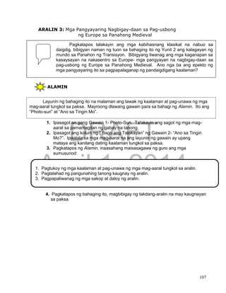 DRAFT
April 1, 2014
107
ARALIN 3: Mga Pangyayaring Nagbigay-daan sa Pag-usbong
ng Europe sa Panahong Medieval
ALAMIN
1. Ipasagot an gang Gawain 1- Photo-Suri. Talakayin ang sagot ng mga mag-
aaral sa pamamagitan ng gabay na tanong.
2. Ipasagot ang kolum ng “ Bago ang Talakayan” ng Gawain 2- “Ano sa Tingin
Mo?”. Ipaalala sa mga mag-aaral na ang layunin ng gawain ay upang
mataya ang kanilang dating kaalaman tungkol sa paksa.
3. Pagkatapos ng Alamin, inaasahang maisasagawa ng guro ang mga
sumusunod:
4. Pagkatapos ng bahaging ito, magbibigay ng takdang-aralin na may kaugnayan
sa paksa.
Pagkatapos talakayin ang mga kabihasnang klasikal na nabuo sa
daigdig, bibigyan naman ng tuon sa bahaging ito ng Yunit 2 ang kalagayan ng
mundo sa Panahon ng Transisyon. Bibigyang liwanag ang mga kaganapan sa
kasaysayan na nakasentro sa Europe- mga pangyayari na nagbigay-daan sa
pag-usbong ng Europe sa Panahong Medieval. Ano nga ba ang epekto ng
mga pangyayaring ito sa pagpapalaganap ng pandaigdigang kaalaman?
Layunin ng bahaging ito na malaman ang lawak ng kaalaman at pag-unawa ng mga
mag-aaral tungkol sa paksa. Mayroong dlawang gawain para sa bahagi ng Alamin. Ito ang
“Photo-suri” at “Ano sa Tingin Mo”.
1. Pagtukoy ng mga kaalaman at pag-unawa ng mga mag-aaral tungkol sa aralin.
2. Paglalahad ng pangunahing tanong kaugnay ng aralin.
3. Pagpapaliwanag ng mga sakop at daloy ng aralin.
 