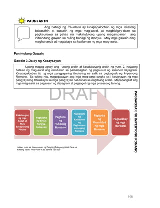 DRAFT
April 1, 2014
108
PAUNLARIN
Panimulang Gawain
Gawain 3.Daloy ng Kasaysayan
Kakulangan
ng mga
Tapat at
May
kakayahang
Pinuno
Paglubha
ng Krisis
Pangka-
buhayan
Paghina
ng
Hukbong
Romano
Pagkawala
ng
Katuturan
ng
Pagkamam
a-mayang
Romano
Pagbaba
ng
Moralidad
ng mga
Romano
Pagsalakay
ng mga
Barbaro
Ang bahagi ng Paunlarin ay kinapapalooban ng mga tekstong
babasahin at susuriin ng mga mag-aaral, at magbibigay-daan sa
pagkaunawa sa paksa na makatutulong upang magampanan ang
inihandang gawain sa huling bahagi ng modyul. May mga gawain ding
maghahanda at magtataya sa kaalaman ng mga mag-aaral.
Upang mapag-ugnay ang unang aralin at kasalukuyang aralin ng yunit 2, hayaang
balikan ng mag-aaral ang natutuhan sa pamamagitan ng pagsusuri ng kasunod dayagram.
Kinapapalooban ito ng mga pangyayaring itinuturing na salik sa pagbagsak ng Imperyong
Romano. Sa tulong nito, magagabayan ang mga mag-aaral tungko sa l kaugnayan ng mga
pangyayaring tatalakayin sa mga pangyayari natutunan sa nagdaang aralin. Mapapangkat ang
mga mag-aaral sa pagsusuri ng dayagram at pagsagot ng mga prosesong tanong.
PAGBAGSAKNGIMPERYONGROMANO
Halaw mula sa Kasaysayan ng Daigdig (Batayang Aklat Para sa
Ikatlong Taon) nina Vivar et.al, pahina 137-139
 