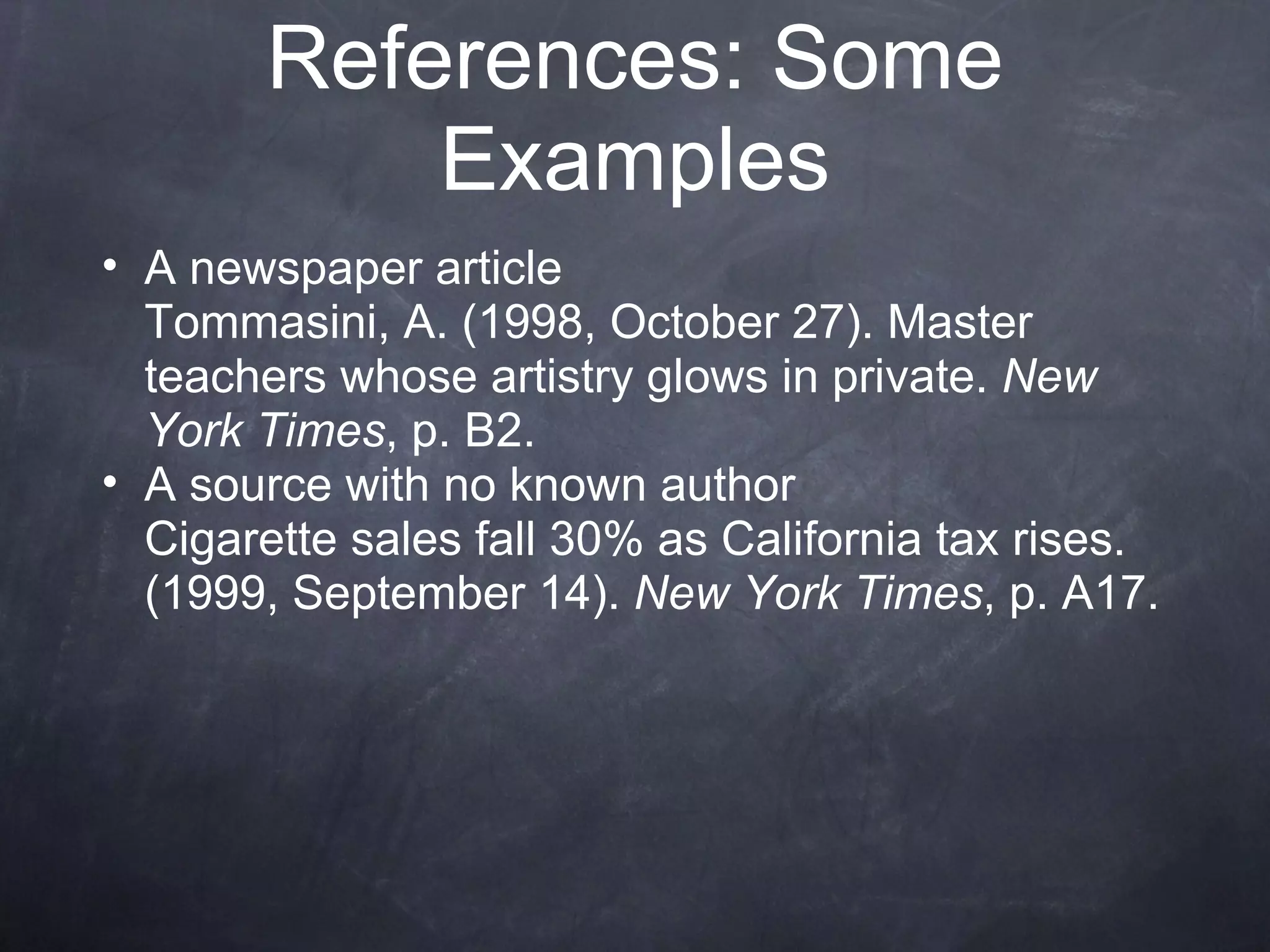 A newspaper article Tommasini, A. (1998, October 27). Master teachers whose artistry glows in private.  New York Times , p. B2. A source with no known author Cigarette sales fall 30% as California tax rises. (1999, September 14).  New York Times , p. A17. References: Some Examples 