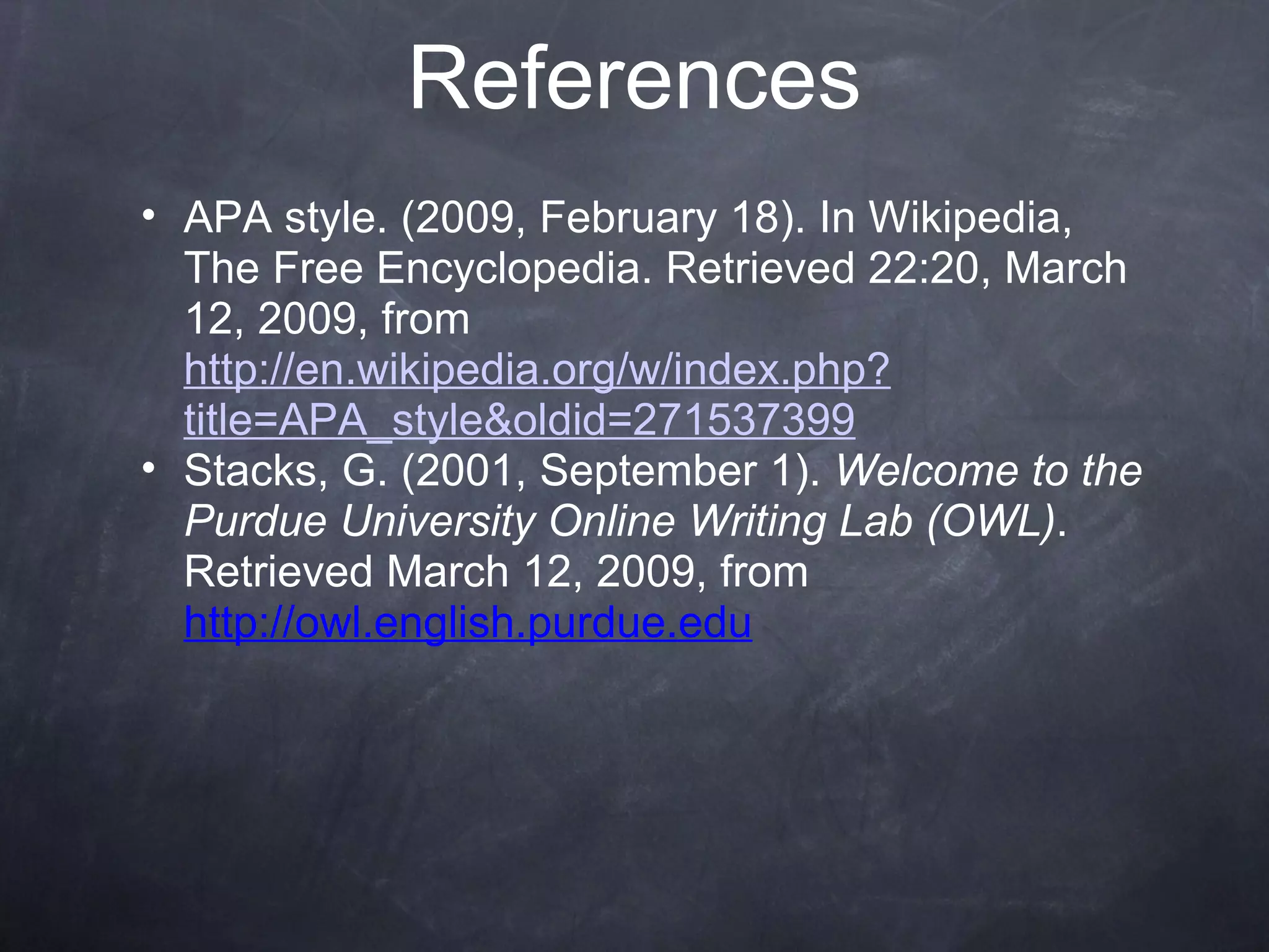 References APA style. (2009, February 18). In Wikipedia, The Free Encyclopedia. Retrieved 22:20, March 12, 2009, from  http://en.wikipedia.org/w/index.php?title=APA_style&oldid=271537399 Stacks, G. (2001, September 1).  Welcome to the Purdue University Online Writing Lab (OWL) . Retrieved March 12, 2009, from  http://owl.english.purdue.edu 