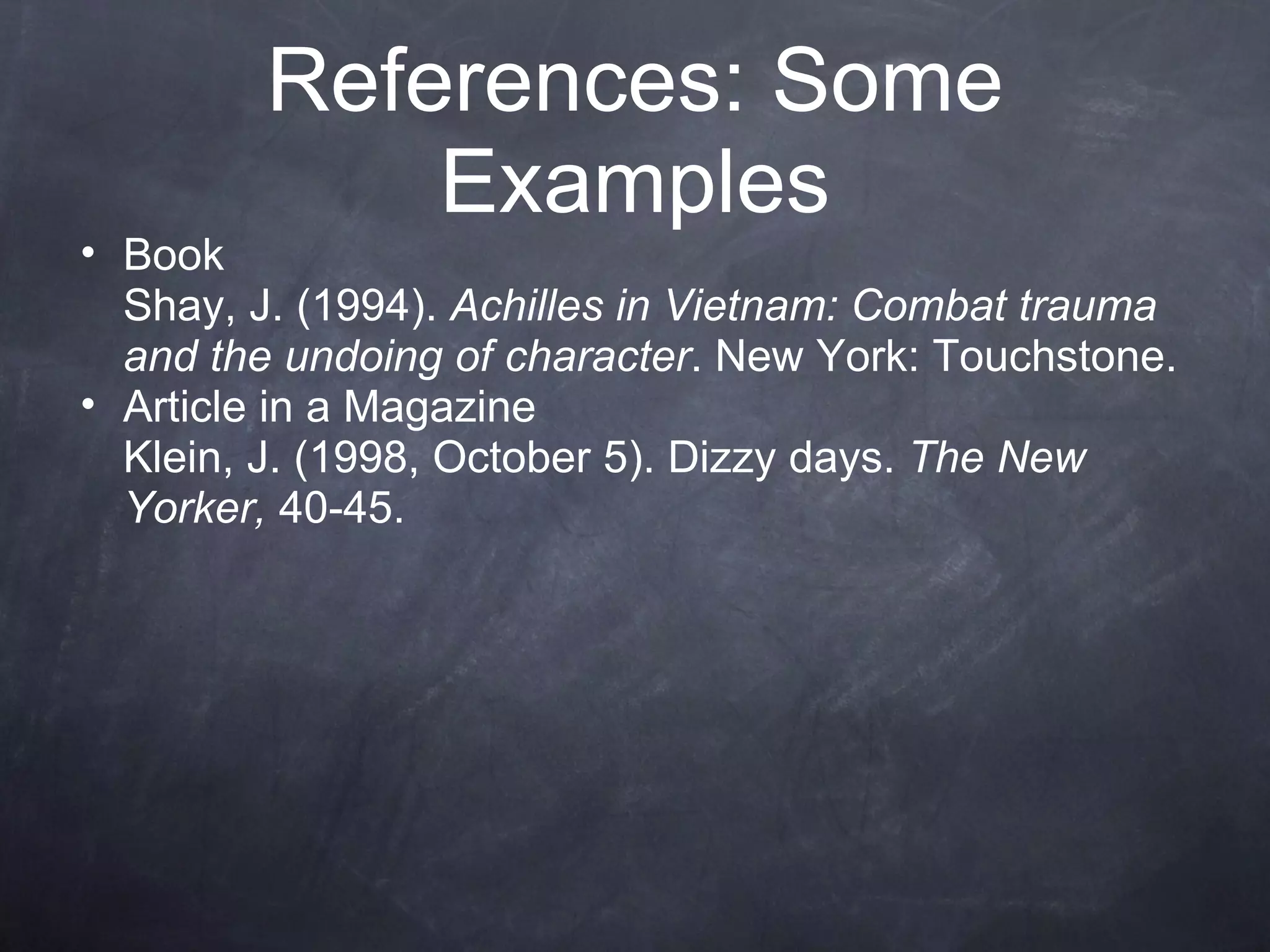 Book Shay, J. (1994).  Achilles in Vietnam: Combat trauma and the undoing of character . New York: Touchstone. Article in a Magazine Klein, J. (1998, October 5). Dizzy days.  The New Yorker,  40-45. References: Some Examples 