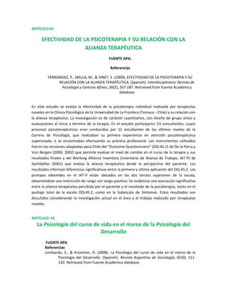 ARTÍCULO #1<br />EFECTIVIDAD DE LA PSICOTERAPIA Y SU RELACIÓN CON LA ALIANZA TERAPÉUTICA<br />FUENTE APA: <br />Referencias<br />FERNÁNDEZ, P., MELLA, M., & VINET, E. (2009). EFECTIVIDAD DE LA PSICOTERAPIA Y SU RELACIÓN CON LA ALIANZA TERAPÉUTICA. (Spanish). Interdisciplinaria: Revista de Psicología y Ciencias Afines, 26(2), 267-287. Retrieved from Fuente Académica database<br />En este estudio se evalúa la efectividad de la psicoterapia individual realizada por terapeutas noveles en la Clínica Psicológica de la Universidad de La Frontera (Temuco - Chile) y su relación con la alianza terapéutica. La investigación es de carácter cuantitativo, con diseño de grupo único y evaluaciones al inicio y término de la terapia. En el estudio participaron 23 consultantes, cuyos procesos psicoterapéuticos eran conducidos por 11 estudiantes de los últimos niveles de la Carrera de Psicología, que realizaban su primera experiencia en atención psicoterapéutica supervisada, o se encontraban efectuando su práctica profesional. Los instrumentos utilizados fueron las versiones adaptadas para Chile del “Outcome Questionnaire” (OQ-45.2) de De la Parra y Von Bergen (2000, 2002) que permite evaluar el nivel de cambio en el curso de la terapia y sus resultados finales y del Working Alliance Inventory (Inventario de Alianza de Trabajo, IAT-P) de Santibáñez (2001) que evalúa la alianza terapéutica desde la perspectiva del paciente. Los resultados informan diferencias significativas entre la primera y última aplicación del OQ-45.2. Los puntajes obtenidos en el IAT-P están ubicados en los dos tercios superiores de la escala, observándose una restricción de rango con sesgo positivo. Se evidencia una asociación significativa entre la alianza terapéutica percibida por el paciente y el resultado de la psicoterapia, tanto en el puntaje total de la escala OQ-45.2, como en la Subescala de Síntomas. Estos resultados son discutidos considerando la investigación actual en el área y el trabajo realizado por terapeutas noveles.<br />ARTÍCULO  #2  <br />La Psicología del curso de vida en el marco de la Psicología del Desarrollo<br /> FUENTE APA<br />Referencias<br />Lombardo, E., & Krzemien, D. (2008). La Psicología del curso de vida en el marco de la Psicología del Desarrollo. (Spanish). Revista Argentina de Sociología, 6(10), 111-120. Retrieved from Fuente Académica database.<br />Durante fines del siglo XIX y principios del XX, las principales líneas de la Psicología del Desarrollo intentaban explicar los cambios del desarrollo ontogenético a partir de un patrón universal del desarrollo, determinado por la herencia genética y la evolución biológica y vinculado a la fuerte presencia de las corrientes innatistas. Por otra parte, en las ciencias sociales aún no habían cobrado importancia los conceptos de diversidad cultural, contextualismo, variabilidad intergeneracional y relatividad transcultural. Avances en la investigación científica y en los diseños metodológicos han sentando las bases para nuevas concepciones acerca del desarrollo. Se ha replanteado el peso del factor biológico hacia la consideración de la influencia recíproca de factores culturales e históricos. La psicología del curso de vida resulta adecuada para una comprensión más holística y metateórica de la naturaleza del desarrollo humano desde la concepción hasta la muerte, cuyas premisas básicas enfatizan el interjuego dinámico entre influencias biológicas y socioculturales; los cambios del desarrollo y del envejecimiento forman un proceso continuo, no limitado a alguna edad particular; el desarrollo es multidimensional y multidireccional. Una consecuencia de la incidencia de este paradigma en la Psicología del Desarrollo es la profundización del estudio del envejecimiento desde una perspectiva positiva<br />ARTÍCULO #3<br />La Pasión por la Música.<br />FUENTE APA <br /> Referencias<br />Vargas, H. (2005). La Pasión por la Música. (Spanish). Revista Mexicana de Orientación Educativa, 3(5), 18-29. Retrieved from Fuente Académica database.<br />Este trabajo es realizado con el fin de comprender el proceso de elección vocacional y sobre todo los mecanismos y elementos intervinientes al momento de tomar una decisión sobre la construcción del futuro profesional. La entrevista a profundidad realizada al maestro Eugenio Toussaint es un ejemplo de los aspectos relevantes en que transita cualquier persona que está en proceso de decidir su futuro profesional y laboral<br />ARTÍCULO #4<br />VAUDACIÓN DEL INVENTARIO DE AUTOEFICACIA PARA INTEUGENCIAS MÚLTIPLES REVISADO<br />FUENTE APA<br />Referencias<br />Pérez, E., & Cupani, M. (2008). VAUDACIÓN DEL INVENTARIO DE AUTOEFICACIA PARA INTEUGENCIAS MÚLTIPLES REVISADO (IAMI-R). (Spanish). Revista Latinoamericana de Psicología, 40(1), 47-58. Retrieved from Academic Search Elite database.<br />En este trabajo se describe el proceso de validación preliminar de una versión revisada del Inventario de Autoeficacia para Inteligencias Múltiples, el IAMI-R. Este instrumento fue construido con la finalidad de evaluar la autoeficacia de los adolescentes para realizar actividades académicas relacionadas con las inteligencias múltiples, en un contexto de desarrollo de carrera. El IAMI-R fue administrado a una muestra de estudiantes del nivel educativo polimodal en Argentina. Se realizaron estudios psicométricos para analizar la estructura factorial (mediante análisis factorial exploratorio y confirmatorio) y la consistencia interna de sus escalas. Los resultados obtenidos, junto con otros recientemente presentados, demuestran que las escalas del IAMI-R poseen propiedades psicométricas aceptables de consistencia interna y validez de construcción. Estudios futuros deberían investigar la estabilidad de sus escalas así como aspectos relacionados con la validez de criterio del IAMI-R.<br />
