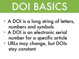 DOI BASICS
• A DOI is a long string of letters,
  numbers and symbols
• A DOI is an electronic serial
  number for a specific article
• URLs may change, but DOIs
  stay constant
 