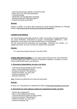 _ Autor (es) del mensaje: apellido e inicial del nombre
_ Fecha: año, día y mes (entre paréntesis)
_ Tema del mensaje
_ Identificador del mensaje [entre corchetes]
_ Coloque la expresión "Mensaje dirigido a"
_ Dirección del grupo de discusión

Ejemplo:

Simons, D. (2000, 14 de julio). New resources for visual cognition [Mensaje 31]. Mensaje
dirigido a http://groups.yahoo.com/group/visualcognition/message/31



CORREO ELECTRÓNICO

Las comunicaciones personales pueden ser cartas, memorandos, mensajes electrónicos
(ej: correo electrónico, discusiones de grupo), conversaciones telefónicas y otras
semejantes, no se incluyen en la lista de referencias o en la bibliografía.
Cite las comunicaciones personales sólo en el texto. Proporcione las iniciales y el
apellido del emisor, así como una fecha tan exacta como sea posible.

Ejemplo:

   T.K. Lutes (comunicación personal, 18 de abril, 2001)



PÁGINA WEB INSTITUCIONAL: Es una página seleccionada para ser recurrentemente
la primera página que recibe el usuario al conectarse mediante un browser, la cual él
mismo puede diseñar para su uso personal.

1.- Documento independiente, sin autor y sin fecha:

_ Título del documento original (en letra cursiva)
_ Use s.f. entre paréntesis (sin fecha)
_ Coloque la expresión "Recuperado el "
_ Fecha de consulta : día, mes y año
_ Coloque la expresión "de"
_ Dirección electrónica

Nota: Comience la referencia con el título del documento.

Ejemplo:

El asma. (s.f.). Recuperado el 3 septiembre de 2002, de http://www.farmavitaca.com/s3.htm

2.- Documento de varias páginas creados por organización privada, sin fecha

_ Nombre de la organización
_ Use s.f. entre paréntesis (sin fecha).
_ Título del documento original (en letra cursiva)
_ Coloque la expresión "Recuperado el "
_ Fecha de consulta : día, mes y año
_ Coloque la expresión "de"
 