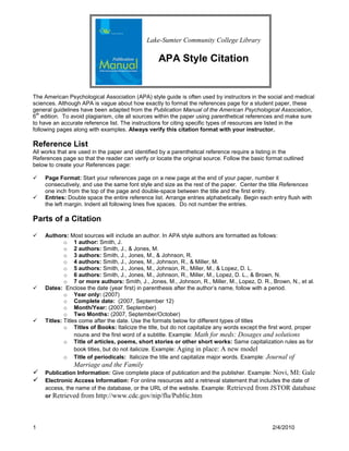 Lake-Sumter Community College Library

                                                  APA Style Citation


The American Psychological Association (APA) style guide is often used by instructors in the social and medical
sciences. Although APA is vague about how exactly to format the references page for a student paper, these
general guidelines have been adapted from the Publication Manual of the American Psychological Association,
 th
6 edition. To avoid plagiarism, cite all sources within the paper using parenthetical references and make sure
to have an accurate reference list. The instructions for citing specific types of resources are listed in the
following pages along with examples. Always verify this citation format with your instructor.

Reference List
All works that are used in the paper and identified by a parenthetical reference require a listing in the
References page so that the reader can verify or locate the original source. Follow the basic format outlined
below to create your References page:

   Page Format: Start your references page on a new page at the end of your paper, number it
    consecutively, and use the same font style and size as the rest of the paper. Center the title References
    one inch from the top of the page and double-space between the title and the first entry.
   Entries: Double space the entire reference list. Arrange entries alphabetically. Begin each entry flush with
    the left margin. Indent all following lines five spaces. Do not number the entries.

Parts of a Citation

   Authors: Most sources will include an author. In APA style authors are formatted as follows:
            o 1 author: Smith, J.
            o 2 authors: Smith, J., & Jones, M.
            o 3 authors: Smith, J., Jones, M., & Johnson, R.
            o 4 authors: Smith, J., Jones, M., Johnson, R., & Miller, M.
            o 5 authors: Smith, J., Jones, M., Johnson, R., Miller, M., & Lopez, D. L.
            o 6 authors: Smith, J., Jones, M., Johnson, R., Miller, M., Lopez, D. L., & Brown, N.
            o 7 or more authors: Smith, J., Jones, M., Johnson, R., Miller, M., Lopez, D. R., Brown, N., et al.
   Dates: Enclose the date (year first) in parenthesis after the author‟s name, follow with a period.
            o Year only: (2007)
            o Complete date: (2007, September 12)
            o Month/Year: (2007, September)
            o Two Months: (2007, September/October)
   Titles: Titles come after the date. Use the formats below for different types of titles
            o Titles of Books: Italicize the title, but do not capitalize any words except the first word, proper
                 nouns and the first word of a subtitle. Example: Math for meds: Dosages and solutions
            o Title of articles, poems, short stories or other short works: Same capitalization rules as for
                 book titles, but do not italicize. Example: Aging in place: A new model
            o Title of periodicals: Italicize the title and capitalize major words. Example: Journal of
                Marriage and the Family
   Publication Information: Give complete place of publication and the publisher. Example: Novi, MI: Gale
   Electronic Access Information: For online resources add a retrieval statement that includes the date of
    access, the name of the database, or the URL of the website. Example: Retrieved from JSTOR database
    or Retrieved from http://www.cdc.gov/nip/flu/Public.htm




1                                                                                               2/4/2010
 
