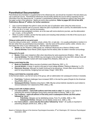 Parenthetical Documentation
Parenthetical documentation is supplemental to the references list, and should be included in the text where you
use a particular source. Parenthetical references should briefly identify the source without repeating the full
information from the references list. In general, a parenthetical reference includes an author‟s last name and
the page number of the reference. Below are some other guidelines. Refer to pages 207-214 of the APA
                         th
Publications Manual, 6 edition, for further assistance.

    Use a comma between the author‟s name and the year of publication when citing the entire source.
    When citing a specific part of a source, follow the year of publication with a comma, the abbreviation for the
     part, such as p. or chap., and the enumeration.
    If the source uses paragraph numbers, as is the case with some electronic journals, use the abbreviation
     par. or pars., or the symbol ¶.
    When no author is listed, use the first few words (not including initial articles) in the title of the source (as it
     appears in your references list).

Citing an entire print or non-print work
If you are citing an entire work – whether a book, article, film, or web site – it is usually preferable to mention it in
the text rather than as parenthetical documentation. Use the name of the person (author, editor, director, etc.)
that begins the entry in your references list. Add the date of publication.
      Books: As Ann Waldron (1998) points out, childhood influences are a theme in Welty‟s work.
      Journal Articles: Karen Marek (2000) argues that the elderly often do better in familiar surroundings.

Citing part of a work
     Books: Welty uses metaphors often when describing her early experiences (Waldron, 1998, p. 38).
     Journal Articles: The fate of MGM may rest largely on the shoulders of its new CEO, whose focus will
        be to reach a broader market with lower-budget films (Roberts, 2000, par. 3).

Citing a work listed by title
     Book (or Pamphlet): Many sources of pollution exist (Reducing, 2001, p. 2).
     Journal Article: A career in sports is the goal of most college athletes (“Seeing is Believing,” p. 37).
     Electronic Sources: Although his health continued to be precarious, Vincent often drove himself to
        paint for long stretches, foregoing food and sleep (“Gogh,” 2003, ¶13).

Citing a work listed by corporate author
In the first text citation, use the full name of the group, with an abbreviation (for subsequent entries) in brackets.

        First Entry: Textbook challenges have increased 300% in the last five years (People for the American
         Way [PAW], 2002, p. 6).
        Subsequent Entries: Statistics show that in 1998, fifty-two school districts resorted to court orders to
         remove textbooks from classrooms (PAW, 2002, p. 58).

Citing a work with multiple authors
     2 or more authors – name both authors each time work is cited: Air quality is a key factor in
        predicting the severity of allergies during heavy exercise (Klien & Ziering, 1999, p. 27).
     3 to 5 authors – name all authors in first entry and in subsequent entries use first author
        followed by “et al.”:
            o First Entry: Allergies can be debilitating (Jones, Ford, Fry, & Mills, 2006, p. 55).
            o Subsequent Entries: Allergies can be deadly (Jones et al., 2006, p. 56).
     6 or more authors – name only the first author followed by “et al.”: Air quality is important in
        preventing allergies (Smith et al., 2005, p. 66)


                                                                        th
Based on Publication Manual of the American Psychological Association, 6 ed. Washington, DC: American Psychological
        Association, 2009.



10                                                                                                    2/4/2010
 