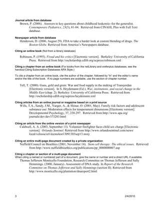 Journal article from database
    Brown, P. (2006). Answers to key questions about childhood leukemia--for the generalist.
          Contemporary Pediatrics, 23(3), 81-84. Retrieved from CINAHL Plus with Full Text
          database.

Newspaper article from database
    Henderson, D. (2006, August 29). FDA to take a harder look at custom blending of drugs. The
          Boston Globe. Retrieved from America’s Newspapers database.
Citing an online book (Not from a library database)

    Robinson, P. (1993). Freud and his critics [Electronic version]. Berkeley: University of California
          Press. Retrieved from http://escholarship.cdlib.org/ucpress/robinson.xml
Citing a chapter from an online book (For books from the netLibrary and xreferplus databases, see the
handout Citing Subscription Databases APA Style.)

To cite a chapter from an online book, cite the author of the chapter, followed by “In” and the editor‟s name
and/or the title of the book. If no page numbers are available, use the section or chapter number.

    Tell, T. (2000). Guns, gold and grain: War and food supply in the making of Transjordan
            [Electronic version]. In S. Heydemann (Ed.), War, institutions, and social change in the
            Middle East (chap. 2). Berkeley: University of California Press. Retrieved from
            http://escholarship.cdlib.org/uspress/heydemann.xml
Citing articles from an online journal or magazine based on a print source
    Wills, T.A., Sandy, J.M., Yaeger, A., & Shinar, O. (2001, May). Family risk factors and adolescent
            substance use: Moderation effects for temperament dimensions [Electronic version].
            Developmental Psychology, 37, 238-297. Retrieved from http://www.apa.org/
            journals/dev/dev373283.html

Citing an article from the online version of a print newspaper
    Caldwell, A. A. (2003, September 13). Volunteer firefighter faces child sex charge [Electronic
          version]. Orlando Sentinel. Retrieved from http://www.orlandosentinel.com/news/
          local/volusia/orl-locmolest13091303sep13.story

Citing an entire multi-page document created by a private organization
    Nuffield Council on Bioethics (2001, November 14). Stem cell therapy: The ethical issues. Retrieved
           from http://www.nuffieldbioethics.org/publications/pp_0000000007.asp
Citing a chapter or section of a multi-page document
When citing a named or numbered part of a document, give the name or number and a direct URL if available.
    Thomas Jefferson Monticello Foundation, Research Committee on Thomas Jefferson and Sally
         Hemmings. (2000, January). Assessment of DNA study. In Report of the Research
         Committee on Thomas Jefferson and Sally Hemmings (section II). Retrieved from
         http://www.monticello.org/plantation/dnareport2.html




3                                                                                                2/4/2010
 