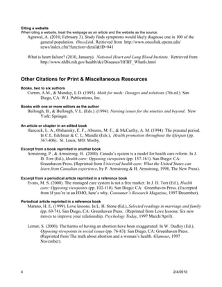 Citing a website
When citing a website, treat the webpage as an article and the website as the source.
    Agrawal, A. (2010, February 3). Study finds symptoms would likely diagnose one in 100 of the
          general population. OncoLink. Retrieved from http://www.oncolink.upenn.edu/
          news/index.cfm?function=detail&ID=841

    What is heart failure? (2010, January). National Heart and Lung Blood Institute. Retrieved from
           http://www.nhlbi.nih.gov/health/dci/Diseases/Hf/HF_WhatIs.html



Other Citations for Print & Miscellaneous Resources
Books, two to six authors
    Curren, A.M., & Munday, L.D. (1995). Math for meds: Dosages and solutions (7th ed.). San
           Diego, CA: W.I. Publications, Inc.
Books with one or more editors as the author
    Bullough, B., & Bullough, V.L. (Eds.). (1994). Nursing issues for the nineties and beyond. New
           York: Springer.

An article or chapter in an edited book
    Hancock, L. A., Olshansky, E. F., Abrums, M. E., & McCarthy, A. M. (1994). The prenatal period.
          In C.L. Edelman & C. L. Mandle (Eds.), Health promotion throughout the lifespan (pp.
          367-406). St. Louis, MO: Mosby.
Excerpt from a book reprinted in another book
    Armstrong, P., & Armstrong, H. (2000). Canada’s system is a model for health care reform. In J.
          D. Torr (Ed.), Health care: Opposing viewpoints (pp. 157-161). San Diego: CA:
          Greenhaven Press. (Reprinted from Universal health care: What the United States can
          learn from Canadian experience, by P. Armstrong & H. Armstrong, 1998, The New Press).

Excerpt from a periodical article reprinted in a reference book
    Evans, M. S. (2000). The managed care system is not a free market. In J. D. Torr (Ed.), Health
           care: Opposing viewpoints (pp. 102-110). San Diego: CA: Greenhaven Press. (Excerpted
           from If you’re in an HMO, here’s why. Consumer’s Research Magazine, 1997 December).
Periodical article reprinted in a reference book
    Marano, H. E. (1999). Love lessons. In L. H. Stone (Ed.), Selected readings in marriage and family
          (pp. 69-74). San Diego, CA: Greenhaven Press. (Reprinted from Love lessons: Six new
          moves to improve your relationship. Psychology Today, 1997 March/April).

    Lerner, S. (2000). The harms of having an abortion have been exaggerated. In W. Dudley (Ed.),
           Opposing viewpoints in social issues (pp. 76-83). San Diego, CA: Greenhaven Press.
           (Reprinted from The truth about abortion and a woman’s health. Glamour, 1997
           November).




4                                                                                       2/4/2010
 