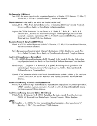 CQ Researcher (CQ Library)
    New ADD diet study gives hope for non-drug alternatives to Ritalin. (1999, October 22). The CQ
         Researcher, 9, 905-928. Retrieved from CQ Researcher database.

Digital Collection (online book by one author and chapter in edited book)
    Burton, D. H. (1995). Clara Barton: In the service of humanity [Electronic version]. Westport:
           Greenwood Press. Retrieved from Digital Collection database.

    Heyman, B. (2005). Health care risk escalators. In R. Bibace, J. D. Laird, K. L. Noller & J.
         Valsiner (Eds.), Science and medicine in dialogue: Thinking through particulars and
         universals [Electronic Version] (pp 43-61). Westport: Greenwood Publishing Group.
         Retrieved from Digital Collection Database.

Education Research Complete (EBSCOHost)
    Aborn, M. (2006). An intelligent use for belief. Education, 127, 83-85. Retrieved from Education
           Research Complete database.

    Part I: Perspectives of musical talent: Chapter 7: Reflections. (2002). Kindling the spark. New
             York: Oxford University Press. Retrieved from Education Research Complete database.
Health & Wellness Resource Center (Gale)
    Frey, R. J. (1999). Personality disorders. In D. Olendorf, C. Jeryan, & K. Boyden (Eds.), Gale
           encyclopedia of medicine. Retrieved from Health & Wellness Resource Center database.

    Pallikkathayil, L., Crighton, F. & Aaronson, L. S. (1998). Balancing ethical quandaries with
           scientific rigor. Western Journal of Nursing Research, 20, 501. Retrieved Health &
           Wellness Resource Center database.

    Position of the American Dietetic Association: functional foods. (1999). Journal of the American
           Dietetic Association, 99, 1278+. Retrieved from Health & Wellness Resource Center
           database.
Health Source Nursing Academic Edition (EBSCOhost)
    Avison, W. R. (1997). Single motherhood and mental health: Implications for primary prevention.
          CMAJ: Canadian Medical Association Journal, 156, 661. Retrieved from Health Source
          Nursing Academic Edition database.
Health Source Nursing Consumer Edition (EBSCOhost)
    Willett, W. C., & Stampfer, M. J. (2003). Rebuilding the food pyramid. Scientific American,
            288(1), 64. Retrieved from Health Source Nursing Consumer Edition database.
JSTOR
    McConachie, L. G. (1899). The time element in political campaigns. American Journal of
         Sociology, 5, 51-71. Retrieved from JSTOR database.




7                                                                                      2/4/2010
 