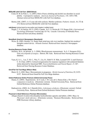 MEDLINE with Full-Text (EBSCOHost)
    Crum, R. M. & Pratt, L. A. (2001). Risk of heavy drinking and alcohol use disorders in social
          phobia: A prospective analysis. American Journal of Psychiatry, 158, 1693-1700.
          Abstract retrieved from MEDLINE with Full-Text database.

    Burton, B.K. (2007). A 12-year old with scoliosis: Marfan syndrome. Pediatric Annals, 36, 272 &
           274. Retrieved from MEDLINE with Full-Text database.
netLibrary (online book by one author and chapter in edited book)
    Hogan, T. P. & Janisse, M. P. (1992). Canada. In V. S. Sexton & J. D. Hogan (Eds.), International
          Psychology [Electronic Version] (pp. 63-74). Lincoln: University of Nebraska Press.
          Retrieved from netLibrary database.


NewsBank America’s Newspapers (Newsbank)
    Weiss, R. (2003, October 13). Study finds mind may rule over machine. Implant lets monkeys’
           thoughts control device. Orlando Sentinel. Retrieved from America’s Newspapers
           database.

Nursing Resource Center (Gale)
    Stockley, M.A., & Spiwak, A. J. (2004). Blood pressure measurement. In A. J. Senagore (Ed.),
           Gale encyclopedia of surgery. Detroit, MI: Gale. Retrieved from Nursing Resource Center
           database.

    Yuen, K. S. L., Lee, T. M. C., Wai, Y., Liu, H., Edith N. H. Mok, Leonard S.W. Li and Chetwyn
          C. H. Chan. (2007). Cortical reorganization for response regulation with unilateral thalamic
          stroke detected by functional MRI. Neurorehabilitation and Neural Repair, 21, 467.
          Retrieved from Nursing Resource Center Database.

OmniFile Full Text Mega (Wilson Web)
    Black, R. E. (2001 May). Micronutrients in pregnancy. British Journal of Nutrition, 85, S193-
           S197. Retrieved from OmniFile Full Text Mega database.
Oxford Reference Online Premium (Oxford University Press)
    Dunea, G. (2005). Hypertension. In S. Lock, J. M. Last, & G. Dunea (Eds.), The Oxford
           companion to medicine. [Electronic version]. Oxford University Press. Retrieved from
           Oxford Reference Online Premium database.

    Radioactivity. (2005). In J. Daintith (Ed.), A dictionary of physics. [Electronic version]. Oxford
          University Press. Retrieved from Oxford Reference Online Premium database.
Physician’s Desk Reference (Thomson Micromedex)
    Allegra (Sanofi-Aventis) (fexofenadine hydrochloride) capsules and tablets. (2003, May). In
           Physician’s desk reference. [Electronic version]. Thomson Micromedex. Retrieved from
           PDR Electronic Library database.




8                                                                                         2/4/2010
 