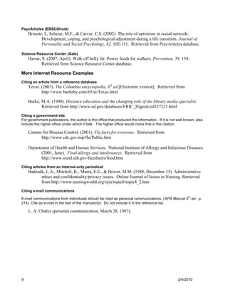 PsycArticles (EBSCOhost)
    Brisette, I., Scheier, M.F., & Carver, C.S. (2002). The role of optimism in social network:
            Development, coping, and psychological adjustment during a life transition. Journal of
            Personality and Social Psychology, 82, 102-111. Retrieved from PsycArticles database.

Science Resource Center (Gale)
    Harrar, S. (2007, April). Walk off belly fat: Power foods for walkers. Prevention, 59, 154.
            Retrieved from Science Resource Center database.

More Internet Resource Examples
Citing an article from a reference database
    Texas. (2001). The Columbia encyclopedia, 6th ed [Electronic version]. Retrieved from
           http://www.bartleby.com/65/te/Texas.html

    Burke, M.A. (1990). Distance education and the changing role of the library media specialist.
           Retrieved from http://www.ed.gov/databases/ERIC_Digests/ed327221.html
Citing a government site
For government publications, the author is the office that produced the information. If it is not well known, also
include the higher office under which it falls. The higher office would come first in the citation.

    Centers for Disease Control. (2001). Flu facts for everyone. Retrieved from
           http://www.cdc.gov/nip/flu/Public.htm

    Department of Health and Human Services. National Institute of Allergy and Infectious Diseases.
          (2001, June). Food allergy and intolerances. Retrieved from
          http://www.niaid.nih.gov/factsheets/food.htm
Citing articles from an Internet-only periodical
    Badzedk, L.A., Mitchell, K., Marra, E.E., & Bower, M.M. (1988, December 13). Administrative
          ethics and confidentiality/privacy issues. Online Journal of Issues in Nursing. Retrieved
          from http://www.nursingworld.org/ojin/topic8/topic8_2.htm
Citing e-mail communications
                                                                                                        th
E-mail communications from individuals should be cited as personal communications, (APA Manual 5 ed., p.
214). Cite an e-mail in the text of the manuscript. Do not include it in the reference list.

    L. A. Chafez (personal communication, March 28, 1997).




9                                                                                                 2/4/2010
 