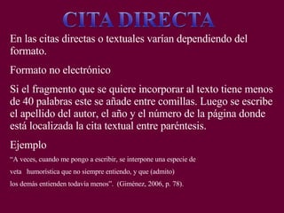 AUTOR
Cuando el apellido y la fecha no son parte de la oración se
escriben entre paréntesis.
Ejemplo:
Ésta se define como un diálogo entre el usuario y la
computadora (Hudson, 1998).
Ésta puede ayudar a los maestros a apoderarse de su
aprendizaje, proveyendo nuevas oportunidades para la
colaboración y construcción de su conocimiento (Johnson,
2000).
 