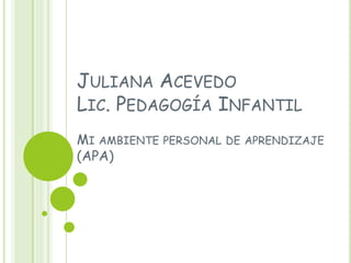 JULIANA ACEVEDO
LIC. PEDAGOGÍA INFANTIL
MI AMBIENTE PERSONAL DE APRENDIZAJE
(APA)
 