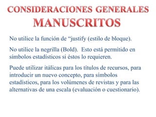 No utilice la función de “justify (estilo de bloque). 
No utilice la negrilla (Bold). Esto está permitido en 
símbolos estadísticos si éstos lo requieren. 
Puede utilizar itálicas para los títulos de recursos, para 
introducir un nuevo concepto, para símbolos 
estadísticos, para los volúmenes de revistas y para las 
alternativas de una escala (evaluación o cuestionario). 
 