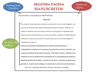 TECNOLOGÍA Y DESARROLLO PROFESIONAL 2 
Resumen 
Este estudio fue uno exploratorio cualitativo consistente de tres entrevistas dirigidas a tres 
maestros del Distrito de Río Grande de la Región Educativa de Fajardo. Mediante este 
estudio, se describió cómo estos maestros utilizan la tecnología de la computadora para 
facilitar su desarrollo profesional, los recursos que utilizan, y prefieren, las dificultades que 
confrontan y el apoyo que necesitan los maestros para que el uso de la tecnología de la 
computadora sea efectivo. 
Entre las conclusiones sobresalientes se destaca que básicamente la 
computadora se integra en en el proceso de educación en servicio. Además, que 
el apoyo del director de escuela es esencial. Éste debe conocer y capacitar a sus 
maestros en torno al potencial de la tecnología de la computadora para facilitar el 
desarrollo profesional de éstos, y proveer los recursos, y el tiempo necesario para 
la práctica. A partir de los hallazgos, se presenta una serie de recomendaciones. 
Running head 
(Titulillo) 
Número de 
página. 
Keywords: desarrollo profesional, maestros, directores, tecnología. 
De 150 a 250 
palabras. 
 