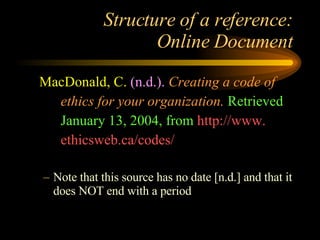 Structure of a reference: Online Document MacDonald, C.   (n.d.).   Creating a code of ethics for your organization.   Retrieved January 13, 2004, from  http://www. ethicsweb.ca/codes/ Note that this source has no date [n.d.] and that it does NOT end with a period  