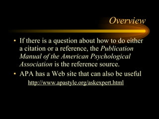 Overview If there is a question about how to do either a citation or a reference, the  Publication Manual of the American Psychological Association  is the reference source. APA has a Web site that can also be useful http://www.apastyle.org/askexpert.html 