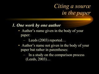 Citing a source  in the paper 1. One work by one author Author’s name given in the body of your paper: Leeds (2003) reported… Author’s name not given in the body of your paper but rather in parentheses: In a study on the comparison process (Leeds, 2003)… 