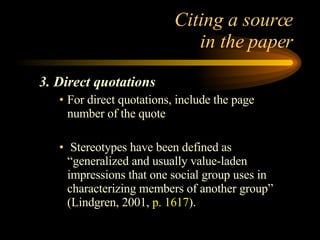 Citing a source  in the paper 3. Direct quotations For direct quotations, include the page number of the quote Stereotypes have been defined as “generalized and usually value-laden impressions that one social group uses in characterizing members of another group” (Lindgren, 2001,  p. 1617 ). 