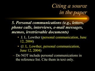 Citing a source  in the paper 5. Personal communications (e.g., letters, phone calls, interviews, e-mail messages, memos, irretrievable documents) J. L. Lowther ( personal communication, June 12, 2004 ) ( J. L. Lowther, personal communication, June 12, 2004 ) Do NOT include personal communications in the reference list. Cite them in text only. 