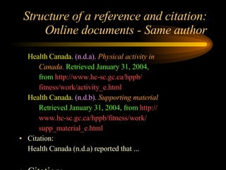Structure of a reference and citation: Online documents - Same author Health Canada.   (n.d.a).   Physical activity in  Canada.   Retrieved January 31, 2004, from  http://www.hc-sc.gc.ca/hppb/ fitness/work/activity_e.html Health Canada.   (n.d.b).   Supporting material  Retrieved January 31, 2004, from  http:// www.hc-sc.gc.ca/hppb/fitness/work/ supp_material_e.html Citation: Health Canada (n.d.a) reported that ... Citation: (Health Canada, n.d.a 