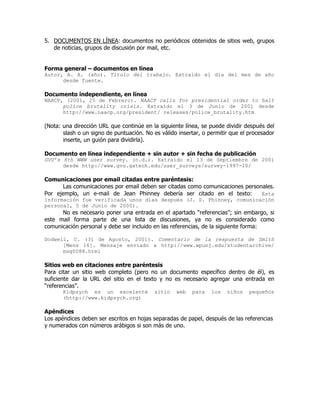 5. DOCUMENTOS EN LÍNEA: documentos no periódicos obtenidos de sitios web, grupos
   de noticias, grupos de discusión por mail, etc.


Forma general – documentos en línea
Autor, A. A. (año). Título del trabajo. Extraído el día del mes de año
      desde fuente.

Documento independiente, en línea
NAACP, (2001, 25 de Febrero). NAACP calls for presidential order to halt
      police brutality crisis. Extraído el 3 de Junio de 2001 desde
      http://www.naacp.org/president/ releases/police_brutality.htm

(Nota: una dirección URL que continúe en la siguiente línea, se puede dividir después del
       slash o un signo de puntuación. No es válido insertar, o permitir que el procesador
       inserte, un guión para dividirla).

Documento en línea independiente + sin autor + sin fecha de publicación
GVU’s 8th WWW user survey. (n.d.). Extraído el 13 de Septiembre de 2001
      desde http://www.gvu.gatech.edu/user_surveys/survey-1997-10/

Comunicaciones por email citadas entre paréntesis:
      Las comunicaciones por email deben ser citadas como comunicaciones personales.
Por ejemplo, un e-mail de Jean Phinney debería ser citado en el texto:         Esta
información fue verificada unos días después (J. S. Phinney, comunicación
personal, 5 de Junio de 2000).
      No es necesario poner una entrada en el apartado “referencias”; sin embargo, si
este mail forma parte de una lista de discusiones, ya no es considerado como
comunicación personal y debe ser incluido en las referencias, de la siguiente forma:

Dodwell, C. (31 de Agosto, 2001). Comentario de la respuesta de Smith
      [Mens 16]. Mensaje enviado a http://www.wpunj.edu/studentarchive/
      msg0088.html

Sitios web en citaciones entre paréntesis
Para citar un sitio web completo (pero no un documento específico dentro de él), es
suficiente dar la URL del sitio en el texto y no es necesario agregar una entrada en
“referencias”.
                         Kidpsych es un excelente    sitio   web   para   los       niños                  pequeños
                         (http://www.kidpsych.org)

Apéndices
Los apéndices deben ser escritos en hojas separadas de papel, después de las referencias
y numerados con números arábigos si son más de uno.


                                                                            Digitally signed by Tatiana Canales Opazo

Signature Not Verified
                            Tatiana Canales Opazo                           DN: cn=Tatiana Canales Opazo, c=CL
                                                                            Date: 2002.05.14 13:00:46 -04'00'
 