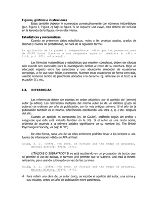 Figuras, gráficos e ilustraciones
        Éstas también deberán ir numeradas consecutivamente con números indoarábigos
(p.e. Figura 1, Figura 2) bajo la figura. Si se requiere una clave, esta deberá ser incluida
en la leyenda de la figura, no en ella misma.

Estadísticas y matemáticas
        Cuando se presenten datos estadísticos, notas a las pruebas usadas, grados de
libertad y niveles de probabilidad, se hará de la siguiente forma:

La aplicación de la prueba t independiente indica que las presentaciones
de 09.00 horas llevaron a una respuesta superior inmediata (t (40) =
2.16, p < .025, unilateral).

       Las fórmulas matemáticas y estadísticas que resulten complejas, deben ser citadas
sólo cuando son esenciales para la investigación debido al costo de su escritura. Deje un
adecuado espacio entre los caracteres y uno abundante alrededor de ecuaciones
complejas, a fin que sean leídas claramente. Numere estas ecuaciones de forma centrada,
usando números dentro de paréntesis ubicados a la derecha. Ej. refiérase en el texto a la
ecuación (1), etc,


III.   REFERENCIAS


       Las referencias deben ser escritas en orden alfabético por el apellido del (primer)
autor (o editor). Las referencias múltiples del mismo autor (o de un idéntico grupo de
autores) se ordenan por año de publicación, con la más antigua primero. Si el año de la
publicación también es el mismo, diferéncielos escribiendo una letra a, b, c etc. después
del año.
       Cuando un apellido es compuesto (ej. de Gaulle), ordénelo según del prefijo y
asegúrese que éste está incluido también en la cita. Si el autor es una razón social,
ordénela de acuerdo a la primera palabra significativa de su nombre (ej. The British
Psychological Society, va bajo la "B").

       De esta forma, cada una de las citas anteriores podrían llevar a los lectores a una
fuente de información válida en APA al final:

Gould, S. J. (1989). The wheel of fortune and the wedge of progress.
      Natural History, 89(3), 14-21.

       ¿ITÁLICAS O SUBRAYADO? Si se está escibiendo en un procesador de textos que
no permite el uso de itálicas, el formato APA permite que se subraye. Acá está la misma
referencia, pero usando subrayado en vez de las cursivas.

Gould, S. J. (1989). The wheel of fortune and the wedge of progress.
      Natural History, 89(3), 14-21.

   Para referir una obra de un autor único, se escribe el apellido del autor, una coma y
   sus iniciales, antes del año de publicación entre paréntesis.
 